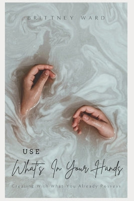 Use What's In Your Hands: Creating With What You Already Possess by Ward, Brittney