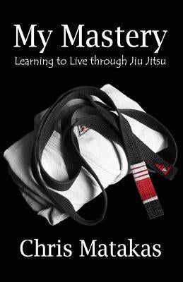 My Mastery: Learning to Live Through Jiu Jitsu by Matakas, Chris