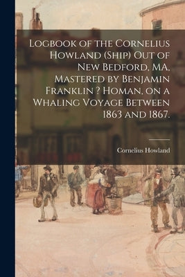 Logbook of the Cornelius Howland (Ship) out of New Bedford, MA, Mastered by Benjamin Franklin ? Homan, on a Whaling Voyage Between 1863 and 1867. by Cornelius Howland (Ship)