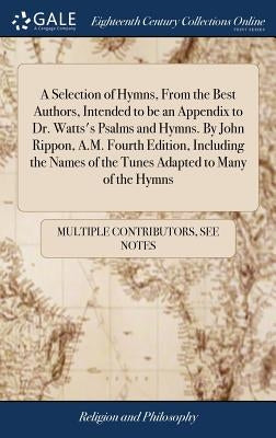 A Selection of Hymns, From the Best Authors, Intended to be an Appendix to Dr. Watts's Psalms and Hymns. By John Rippon, A.M. Fourth Edition, Includin by Multiple Contributors