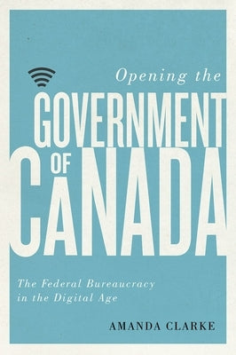 Opening the Government of Canada: The Federal Bureaucracy in the Digital Age by Clarke, Amanda