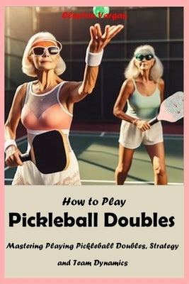 How to Play Pickleball Doubles: Mastering Playing Pickleball Doubles, Strategy and Team Dynamics by Vargas, Clayton