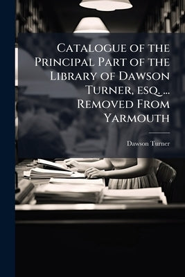 Catalogue of the Principal Part of the Library of Dawson Turner, esq. ... Removed From Yarmouth by Turner, Dawson