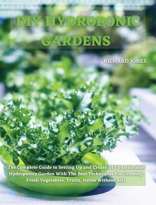 DIY Hydroponic Gardens: The Complete Guide to Setting Up and Create DIY Sustainable Hydroponics Garden With The Best Techniques For Growing Fresh Vege by Jones, Richard