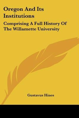 Oregon And Its Institutions: Comprising A Full History Of The Willamette University: The First Established On The Pacific Coast (1868) by Hines, Gustavus