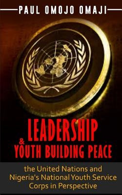 Leadership & Youth Building Peace: the United Nations and Nigeria's National Youth Service Corps in Perspective by Omaji, Paul Omojo