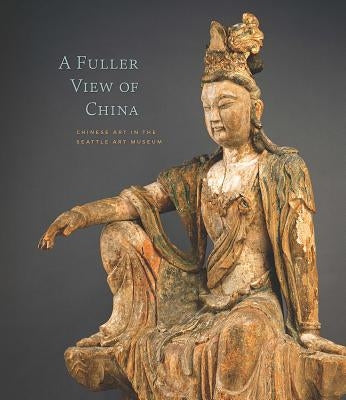 A Fuller View of China: Chinese Art in the Seattle Art Museum by Yiu, Josh