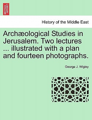 Arch Ological Studies in Jerusalem. Two Lectures ... Illustrated with a Plan and Fourteen Photographs. by Wigley, George J.