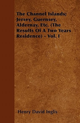The Channel Islands; Jersey, Guernsey, Aldernay, Etc. (the Results of a Two Years Residence) - Vol. I by Inglis, Henry David