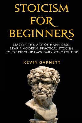 Stoicism for Beginners: Master the Art of Happiness. Learn Modern, Practical Stoicism to Create Your Own Daily Stoic Routine by Garnett, Kevin