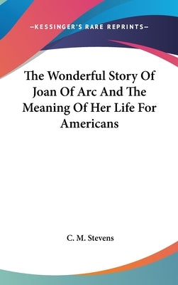 The Wonderful Story Of Joan Of Arc And The Meaning Of Her Life For Americans by Stevens, C. M.