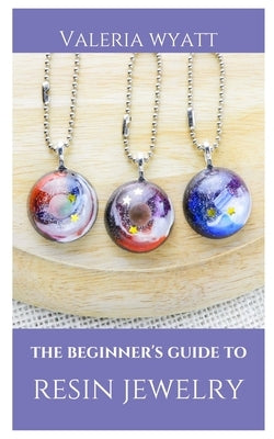 The Beginner's Guide to Making Resin Jewelry: A Step-By-Step Guide by Wyatt, Valeria