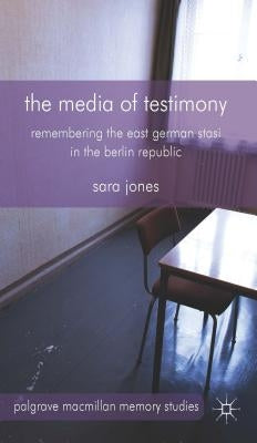 The Media of Testimony: Remembering the East German Stasi in the Berlin Republic by Jones, S.