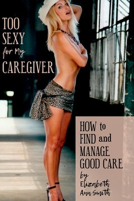 Too Sexy for My Caregiver: How to Find and Manage Good Care by Smith, Elizabeth Ann
