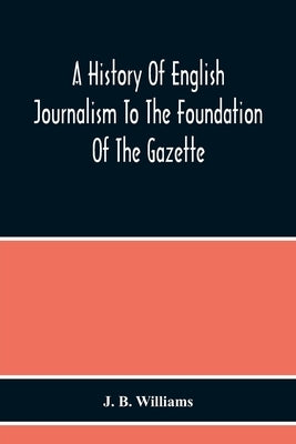 A History Of English Journalism To The Foundation Of The Gazette by B. Williams, J.