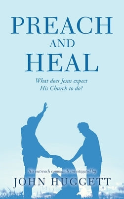Preach and Heal: What Does Jesus Expect His Church to Do? by Huggett, John