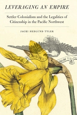 Leveraging an Empire: Settler Colonialism and the Legalities of Citizenship in the Pacific Northwest by Tyler, Jacki Hedlund