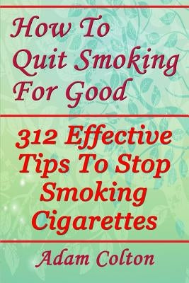 How To Quit Smoking For Good: 312 Effective Tips To Stop Smoking Cigarettes by Colton, Adam