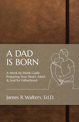 A Dad Is Born: A Week-by-Week Guide Preparing Your Heart, Mind, & Soul for Fatherhood by Walters, James R.