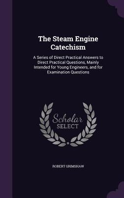 The Steam Engine Catechism: A Series of Direct Practical Answers to Direct Practical Questions, Mainly Intended for Young Engineers, and for Exami by Grimshaw, Robert