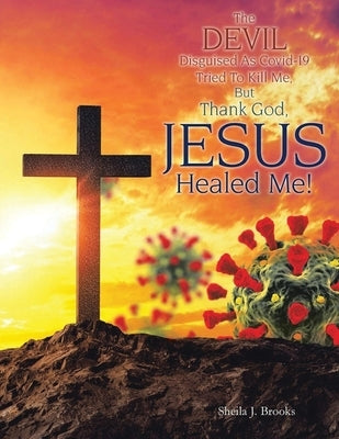 The Devil Disguised as Covid-19 Tried to Kill Me, but Thank God, Jesus Healed Me! by Brooks, Sheila J.