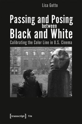 Passing and Posing Between Black and White: Calibrating the Color Line in U.S. Cinema by Gotto, Lisa