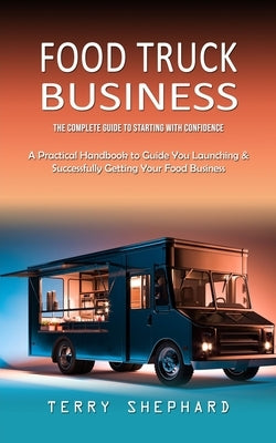Food Truck Business: The Complete Guide to Starting With Confidence (A Practical Handbook to Guide You Launching & Successfully Getting You by Shephard, Terry