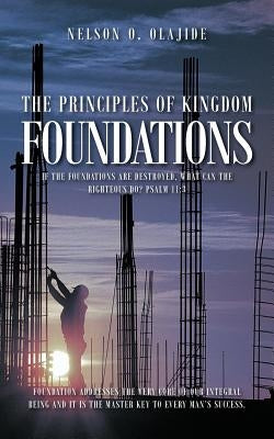 The Principles of Kingdom Foundations: If the Foundations Are Destroyed, What Can the Righteous Do? Psalm 11:3 by Olajide, Nelson O.
