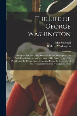 The Life of George Washington: Commander in Chief of the American Forces, During the War Which Established the Independence of His Country, and First by Marshall, John