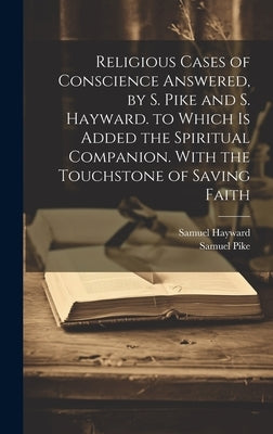 Religious Cases of Conscience Answered, by S. Pike and S. Hayward. to Which Is Added the Spiritual Companion. With the Touchstone of Saving Faith by Pike, Samuel
