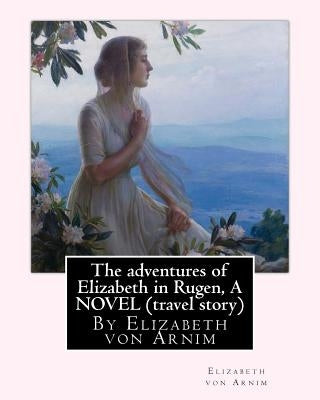 The adventures of Elizabeth in Rugen, By Elizabeth von Arnim A NOVEL (travel story) by Arnim, Elizabeth Von
