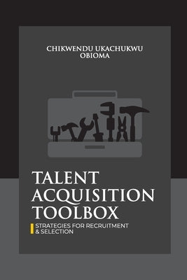 Talent Acquisition Toolbox; Strategies for Recruitment and Selection: mastering the art of hiring and retaining the best candidates by Chikwendu, Ukachukwu Obioma