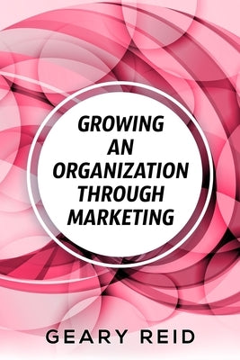 Growing an Organization Through Marketing: Business expansion can be tough, but it doesn't have to be. Geary Reid lays out how to make your company su by Reid, Geary