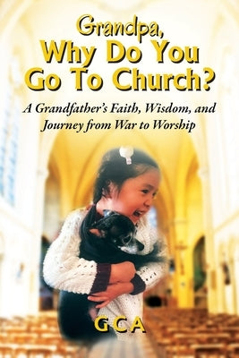 Grandpa, Why Do You Go To Church?: A Grandfather's Faith, Wisdom, and Journey from War to Worship by Gca