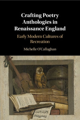 Crafting Poetry Anthologies in Renaissance England: Early Modern Cultures of Recreation by O'Callaghan, Michelle