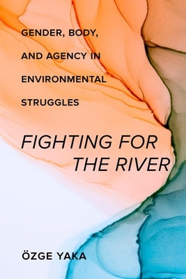 Fighting for the River: Gender, Body, and Agency in Environmental Struggles by Yaka, Özge