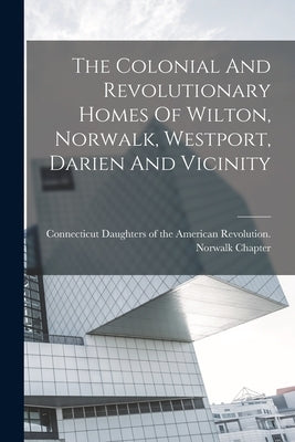 The Colonial And Revolutionary Homes Of Wilton, Norwalk, Westport, Darien And Vicinity by Connecticut Daughters of the American