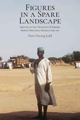 Figures in a Spare Landscape: Serving In The Twilight Of Empire, Bornu Province, Nigeria, 1959-60 by Judd, Peter Haring