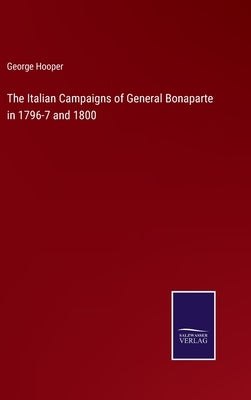 The Italian Campaigns of General Bonaparte in 1796-7 and 1800 by Hooper, George