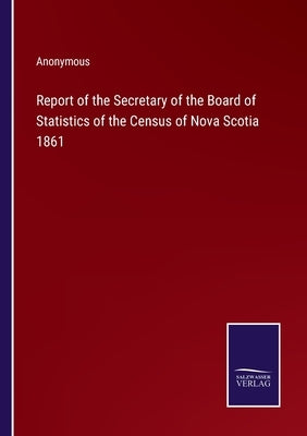 Report of the Secretary of the Board of Statistics of the Census of Nova Scotia 1861 by Anonymous