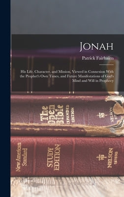 Jonah: His Life, Character, and Mission, Viewed in Connexion With the Prophet's Own Times, and Future Manifestations of God's Mind and Will in Prophec by Fairbairn, Patrick