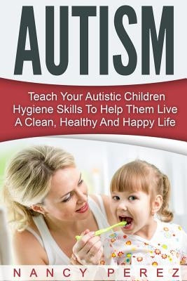 Autism: Teach Your Autistic Children Hygiene Skills To Help Them Live A Clean, Healthy And Happy Life by Perez, Nancy