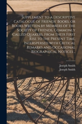 Supplement to a Descriptive Catalogue of Friends' Books, or Books Written by Members of the Society of Friends, Commonly Called Quakers, From Their Fi by Smith, Joseph 1819-1896