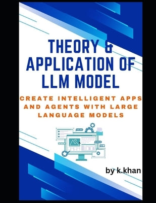 Theory & Application of LLM Model: Create Intelligent Apps and Agents with Large Language Models by Khan, Khairullah