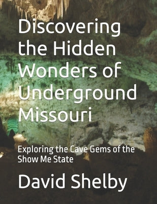 Discovering the Hidden Wonders of Underground Missouri: Exploring the Cave Gems of the Show Me State by Shelby, David E.