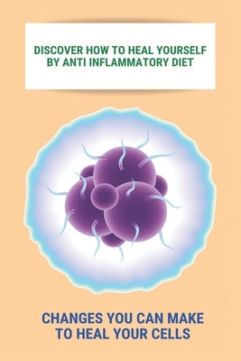 Discover How To Heal Yourself By Anti Inflammatory Diet: Changes You Can Make To Heal Your Cells: Anti Inflammatory Diet What Not To Eat by Ciers, Nathalie