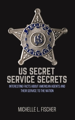 US Secret Service Secrets: Interesting Facts About American Agents And Their Service To The Nation by Fischer, Michelle L.