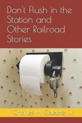 Don't Flush in the Station and Other Railroad Stories by Geletzke, Charles H., Jr.
