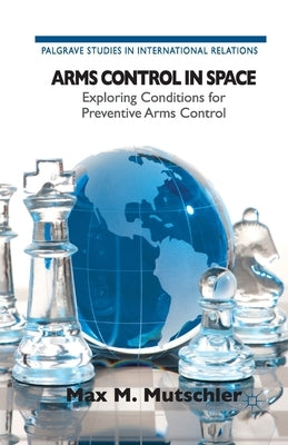 Arms Control in Space: Exploring Conditions for Preventive Arms Control by M. Mutschler, Max