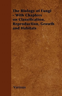 The Biology of Fungi - With Chapters on Classification, Reproduction, Growth and Habitats by Various